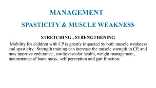 SPASTICITY & MUSCLE WEAKNESS
STRETCHING , STRENGTHENING
Mobility for children with CP is greatly impacted by both muscle weakness
and spasticity. Strength training can increase the muscle strength in CP, and
may improve endurance , cardiovascular health, weight management,
maintenance of bone mass, self perception and gait function.
MANAGEMENT
 