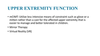 UPPER EXTREMITY FUNCTION
• mCIMT: Utilize less intensive means of constraint such as glove or a
mitten rather than a cast for the affected upper extremity that is
easier to manage and better tolerated in children.
• Mirror Therapy
• Virtual Reality (VR)
 