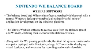 NINTENDO WII BALANCE BOARD
WEEHAB SOFTWARE
• The balance board and Wiimote interfaces are paired via bluetooth with a
normal Windows desktop or notebook allowing for a full suite of
application development on the windows platform.
• This allows WeeHab software to receive data from the Balance Board
and Wiimote, enabling their use for rehabilitation activities .
• Along with the Wii gaming peripherals, the WeeHab system consists of a
computer equipped with Bluetooth, a large LCD screen for displaying
visual feedback, and webcams for recording audio and video data.
 