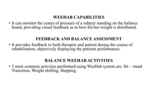WEEHAB CAPABILITIES
• It can monitor the center of pressure of a subject standing on the balance
board, providing visual feedback as to how his/her weight is distributed.
FEEDBACK AND BALANCE ASSESSMENT
• It provides feedback to both therapist and patient during the course of
rehabilitation, objectively displaying the patients performance.
BALANCE WEEHAB ACTIVITIES
• 3 most common activities performed using WeeHab system are: Sit – stand
Transition, Weight shifting, Stepping.
 