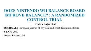 DOES NINTENDO WII BALANCE BOARD
IMPROVE BALANCE? : A RANDOMIZED
CONTROL TRIAL
Gatica Rojas et al
JOURNAL : European journal of physical and rehabilitation medicine
YEAR: 2017
Impact Factor: 1.56
 