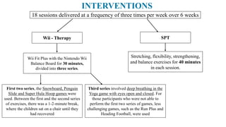 Wii - Therapy SPT
18 sessions delivered at a frequency of three times per week over 6 weeks
Wii Fit Plus with the Nintendo Wii
Balance Board for 30 minutes,
divided into three series.
Stretching, flexibility, strengthening,
and balance exercises for 40 minutes
in each session.
Third series involved deep breathing in the
Yoga game with eyes open and closed. For
those participants who were not able to
perform the first two series of games, less
challenging games, such as the Run Plus and
Heading Football, were used
First two series, the Snowboard, Penguin
Slide and Super Hula Hoop games were
used. Between the first and the second series
of exercises, there was a 1-2-minute break,
where the children sat on a chair until they
had recovered
INTERVENTIONS
 