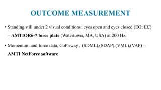 OUTCOME MEASUREMENT
• Standing still under 2 visual conditions: eyes open and eyes closed (EO; EC)
– AMTIOR6-7 force plate (Watertown, MA, USA) at 200 Hz.
• Momentum and force data, CoP sway , (SDML),(SDAP),(VML),(VAP) –
AMTI NetForce software
 