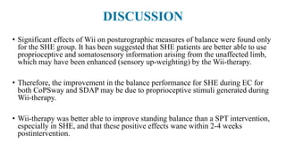 DISCUSSION
• Significant effects of Wii on posturographic measures of balance were found only
for the SHE group. It has been suggested that SHE patients are better able to use
proprioceptive and somatosensory information arising from the unaffected limb,
which may have been enhanced (sensory up-weighting) by the Wii-therapy.
• Therefore, the improvement in the balance performance for SHE during EC for
both CoPSway and SDAP may be due to proprioceptive stimuli generated during
Wii-therapy.
• Wii-therapy was better able to improve standing balance than a SPT intervention,
especially in SHE, and that these positive effects wane within 2-4 weeks
postintervention.
 
