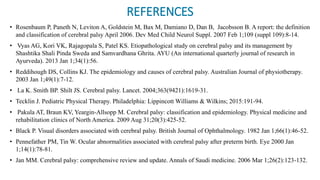 REFERENCES
• Rosenbaum P, Paneth N, Leviton A, Goldstein M, Bax M, Damiano D, Dan B, Jacobsson B. A report: the definition
and classification of cerebral palsy April 2006. Dev Med Child Neurol Suppl. 2007 Feb 1;109 (suppl 109):8-14.
• Vyas AG, Kori VK, Rajagopala S, Patel KS. Etiopathological study on cerebral palsy and its management by
Shashtika Shali Pinda Sweda and Samvardhana Ghrita. AYU (An international quarterly journal of research in
Ayurveda). 2013 Jan 1;34(1):56.
• Reddihough DS, Collins KJ. The epidemiology and causes of cerebral palsy. Australian Journal of physiotherapy.
2003 Jan 1;49(1):7-12.
• La K. Smith BP. Shilt JS. Cerebral palsy. Lancet. 2004;363(9421):1619-31.
• Tecklin J. Pediatric Physical Therapy. Philadelphia: Lippincott Williams & Wilkins; 2015:191-94.
• Pakula AT, Braun KV, Yeargin-Allsopp M. Cerebral palsy: classification and epidemiology. Physical medicine and
rehabilitation clinics of North America. 2009 Aug 31;20(3):425-52.
• Black P. Visual disorders associated with cerebral palsy. British Journal of Ophthalmology. 1982 Jan 1;66(1):46-52.
• Pennefather PM, Tin W. Ocular abnormalities associated with cerebral palsy after preterm birth. Eye 2000 Jan
1;14(1):78-81.
• Jan MM. Cerebral palsy: comprehensive review and update. Annals of Saudi medicine. 2006 Mar 1;26(2):123-132.
 