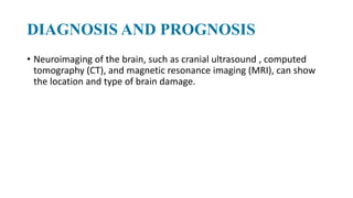 DIAGNOSIS AND PROGNOSIS
• Neuroimaging of the brain, such as cranial ultrasound , computed
tomography (CT), and magnetic resonance imaging (MRI), can show
the location and type of brain damage.
 