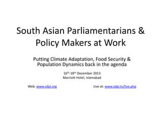 South Asian Parliamentarians &
Policy Makers at Work
Putting Climate Adaptation, Food Security &
Population Dynamics back in the agenda
16th-18th December 2013
Marriott Hotel, Islamabad
Web: www.sdpi.org

Live at: www.sdpi.tv/live.php

 