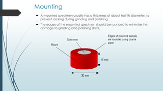 Mounting
 A mounted specimen usually has a thickness of about half its diameter, to
prevent rocking during grinding and polishing.
 The edges of the mounted specimen should be rounded to minimise the
damage to grinding and polishing discs.
 