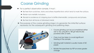 Coarse Grinding
 For a perfect observation sample, it must :
 Be free from scratches, stains and others imperfections which tend to mark the surface.
 Retain non-metallic inclusions.
 Reveal no evidence of chipping due to brittle intermetallic compounds and phases.
 Be free from all traces of disturbed metal.
 The purpose of the coarse grinding stage is to generate the initial flat surface
necessary for the subsequent grinding and polishing steps.
• Course grinding can be accomplished either
wet or dry using 80 to 180 grit electrically
powered disks or belts.
• Care must be taken to avoid significant
heating of the sample.
• Grinding belt material is usually made of SiC
paper.
• Rotate the specimen by 90⁰ on every grade-
change
 