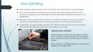 Fine Grinding
 Each grinding stage removes the scratches from the previous coarser paper.
 This is more easily achieved by orienting the specimen perpendicular to the
previous scratches, and watching for these previously oriented scratches to be
obliterated.
 Between each grade the specimen is washed thoroughly with soapy water to
prevent contamination from coarser grit present on the specimen surface.
 In general, successive steps are 240, 320, 400 and 600 grit SiC and the grinding
rate should steadily decrease from one stage to the next.
ABRASIVE BELT GRINDER
Different grades of SiC paper are rolled on rollers
which rotate at a specific speed. The specimen is
then moved from one end to another in a uniform
fashion.
When shifting to a different grade, the specimen is
rotated by an angle of 90⁰.
 