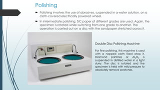 Polishing
 Polishing involves the use of abrasives, suspended in a water solution, on a
cloth-covered electrically powered wheel.
 In intermediate polishing, SiC paper of different grades are used. Again, the
specimen is rotated while switching from one grade to another. The
operation is carried out on a disc with the sandpaper stretched across it.
Double Disc Polishing Machine
For fine polishing, this machine is used
with a napped cloth fixed atop it.
Diamond particles or Al2O3 is
suspended in distilled water in a light
slurry. The disc is rotated and the
specimen is held with mild pressure to
absolutely remove scratches.
 