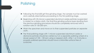 Polishing
 Following the final 600 grit fine-grinding stage, the sample must be washed
and carefully dried before proceeding to the first polishing stage.
 Beginning with 25-micron suspended aluminium oxide particles (suspended
in water) on a Nylon-cloth, the final fine-grinding surface layer resulting from
the previous grinding procedure should be completely removed with a
rotation rate of 150-200 rpm.
 Wash the specimen and move on to finer suspended particles on separate
cloth.
 The final polishing stage with 1-micron suspended aluminium oxide or
diamond particles should be carried out on a separate polishing wheel at a
slower speed of 100 - 150 rpm using a napped cloth. After 1 or 2 minutes a
properly polished specimen should have a mirror-like surface free of
scratches
 
