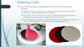 Polishing Cloth
 There are three types of polishing clothes; Woven, Non-Woven and
Flocked.
 Woven cloths offer ‘hard surface’ polishing properties and guarantee flat pre-
polishing, without deterioration of the edges.
 Non-woven cloths, are used on very hard materials for high precision surface
finishing such as glass, quartz, sapphire and semi-conductors.
 The Flocked cloths, guarantee a super-polished finish. The polishing duration must
be as short as possible, to avoid inclusions from being extracted.
 