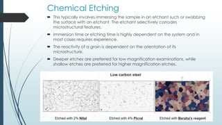 Chemical Etching
 This typically involves immersing the sample in an etchant such or swabbing
the surface with an etchant. The etchant selectively corrodes
microstructural features.
 Immersion time or etching time is highly dependent on the system and in
most cases requires experience.
 The reactivity of a grain is dependent on the orientation of its
microstructure.
 Deeper etches are preferred for low magnification examinations, while
shallow etches are preferred for higher magnification etches.
 