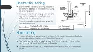 Electrolytic Etching
 In electrolytic (anodic) etching, electrical
potential is applied to the specimen using
an external circuit
 During electrolytic etching, positive metal
ions leave the specimen surface and
diffuse into the electrolyte
 Typical examples are platinum, graphite
and stainless steels.
 Process of oxidizing a sample in a furnace. This induces oxidation of surface
features at different rates, to reveal various features.
 Coloration of the surface takes place at different rates according to the
reaction characteristics of different elements
 The observed interference colours allow the differentiation of phases and
grains
Heat tinting
 