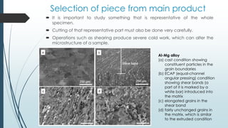 Selection of piece from main product
 It is important to study something that is representative of the whole
specimen.
 Cutting of that representative part must also be done very carefully.
 Operations such as shearing produce severe cold work, which can alter the
microstructure of a sample.
Al-Mg alloy
(a) cast condition showing
constituent particles in the
grain boundaries
(b) ECAP (equal-channel
angular pressing) condition
showing shear bands (a
part of it is marked by a
white bar) introduced into
the matrix
(c) elongated grains in the
shear band
(d) fairly unchanged grains in
the matrix, which is similar
to the extruded condition
 