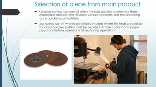 Selection of piece from main product
 Abrasive cutting (sectioning) offers the best solution to eliminate these
undesirable features; the resultant surface is smooth, and the sectioning
task is quickly accomplished.
 Low-speed cut-off wheels are utilized in cases where the heat created by
standard abrasive cutters must be avoided. Ample coolant and proper
speed control are essential in all sectioning operations.
 