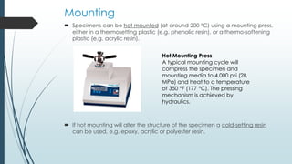 Mounting
 Specimens can be hot mounted (at around 200 °C) using a mounting press,
either in a thermosetting plastic (e.g. phenolic resin), or a thermo-softening
plastic (e.g. acrylic resin).
 If hot mounting will alter the structure of the specimen a cold-setting resin
can be used, e.g. epoxy, acrylic or polyester resin.
Hot Mounting Press
A typical mounting cycle will
compress the specimen and
mounting media to 4,000 psi (28
MPa) and heat to a temperature
of 350 °F (177 °C). The pressing
mechanism is achieved by
hydraulics.
 