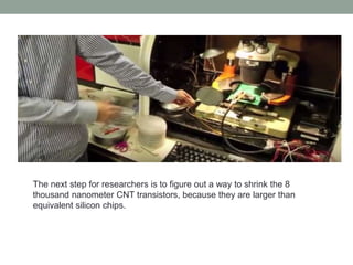 The next step for researchers is to figure out a way to shrink the 8
thousand nanometer CNT transistors, because they are larger than
equivalent silicon chips.
 