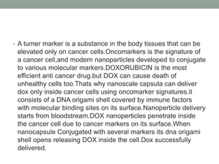 • A tumer marker is a substance in the body tissues that can be
elevated only on cancer cells.Oncomarkers is the signature of
a cancer cell,and modern nanoparticles developed to conjugate
to various molecular markers.DOXORUBICIN is the most
efficient anti cancer drug.but DOX can cause death of
unhealthy cells too.Thats why nanoscale capsula can deliver
dox only inside cancer cells using oncomarker signatures.it
consists of a DNA origami shell covered by immune factors
with molecular binding sites on its surface.Nanoperticle delivery
starts from bloodstream.DOX nanoperticles penetrate inside
the cancer cell due to cancer markers on its surface.When
nanocapsule Conjugated with several markers its dna origami
shell opens releasing DOX inside the cell.Dox successfully
delivered.
 