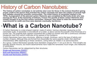• The history of carbon nanotubes is not entirely clear even for those in the science therefore giving
proper credit to the person that invented the carbon nanotube has been the subject of several high
tech debates among the scientific communities. The initial history of nanotubes started in the
1970s. A preparation of the planned carbon filaments was completed by Morinobu Endo who was
earning his Ph.D. at the University of Orleans, France.The growth of these carbon filaments were
initially thought to be the first carbon nanotubes. However, they failed to meet the measurement
requirements for width and thus were deemed, eventually, barrelenes.
•What is a Carbon Nanotube?
• A Carbon Nanotube is a tube-shaped material, made of carbon, having a diameter measuring on the
nanometer scale. A nanometer is one-billionth of a meter, or about one ten-thousandth of the thickness of a
human hair. The graphite layer appears somewhat like a rolled-up chicken wire with a continuous unbroken
hexagonal mesh and carbon molecules at the apexes of the hexagons.
• Carbon Nanotubes have many structures, differing in length, thickness, and in the type of helicity and
number of layers. Although they are formed from essentially the same graphite sheet, their electrical
characteristics differ depending on these variations, acting either as metals or as semiconductors.
• As a group, Carbon Nanotubes typically have diameters ranging from <1 nm up to 50 nm. Their lengths are
typically several microns, but recent advancements have made the nanotubes much longer, and measured
in centimeters.
• Carbon Nanotubes can be categorized by their structures:
• Single-wall Nanotubes (SWNT)
• Multi-wall Nanotubes (MWNT)
• Double-wall Nanotubes (DWNT)
History of Carbon Nanotubes:
 