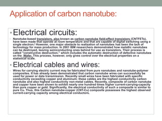Application of carbon nanotube:
•Electrical circuits:
• Nanotube-based transistors, also known as carbon nanotube field-effect transistors (CNTFETs),
have been made that operate at room temperature and that are capable of digital switching using a
single electron.[ However, one major obstacle to realization of nanotubes has been the lack of
technology for mass production. In 2001 IBM researchers demonstrated how metallic nanotubes
can be destroyed, leaving semiconducting ones behind for use as transistors. Their process is
called "constructive destruction," which includes the automatic destruction of defective nanotubes
on the Wafer. This process, however, only gives control over the electrical properties on a
statistical scale.
• Electrical cables and wires:
• Wires for carrying electric current may be fabricated from pure nanotubes and nanotube-polymer
composites. It has already been demonstrated that carbon nanotube wires can successfully be
used for power or data transmission. Recently small wires have been fabricated with specific
conductivity exceeding copper and aluminum; these cables are the highest conductivity carbon
nanotube and also highest conductivity non-metal cables. Recently, composite of carbon nanotube
and copper have been shown to exhibit nearly one hundred times higher current-carrying-capacity
than pure copper or gold. Significantly, the electrical conductivity of such a composite is similar to
pure Cu. Thus, this Carbon nanotube-copper (CNT-Cu) composite possesses the highest observed
current-carrying capacity among electrical conductors.
 