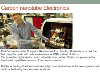 Carbon nanotube Electronics
First Carbon Nanotube Computer :Researchers from Stanford University have built the
first computer made with carbon nanotubes, or CNTs instead of silicon.
The innovative digital device, which scientists have dubbed Cedric, is a prototype that
has limited capabilities because of memory constraints.
But the technology that it demonstrates might have implications for future computers that
could be built using carbon instead of silicon.
 