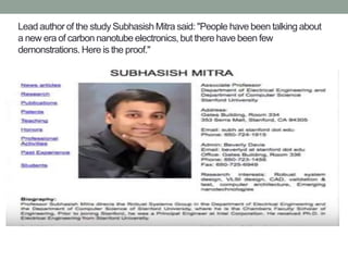 Lead author of the study Subhasish Mitra said: "People have been talking about
a new era of carbon nanotube electronics, but there have been few
demonstrations. Here is the proof."
 