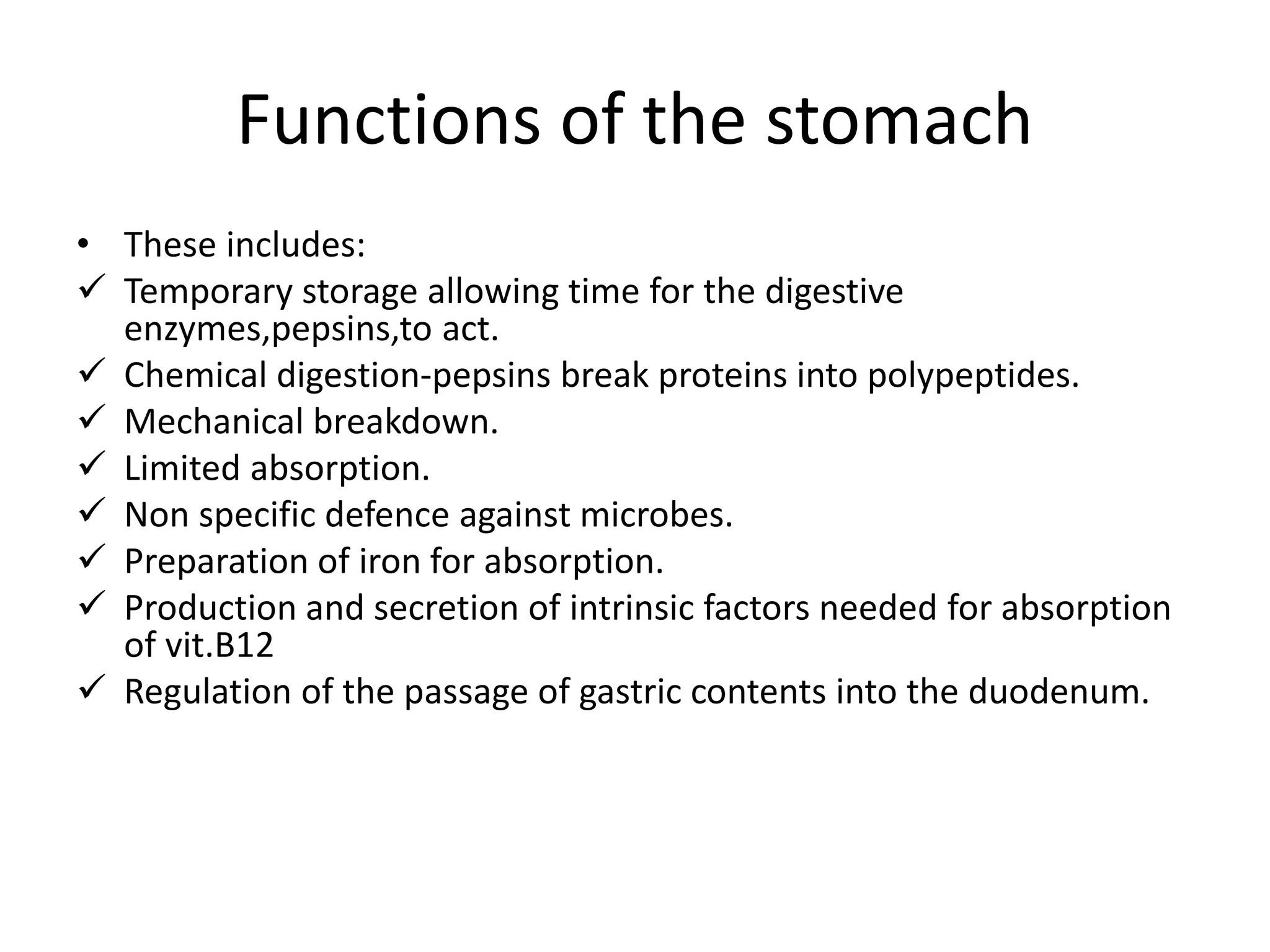 Functions of the stomach
• These includes:
Temporary storage allowing time for the digestive
enzymes,pepsins,to act.
Chemical digestion-pepsins break proteins into polypeptides.
Mechanical breakdown.
Limited absorption.
Non specific defence against microbes.
Preparation of iron for absorption.
Production and secretion of intrinsic factors needed for absorption
of vit.B12
Regulation of the passage of gastric contents into the duodenum.