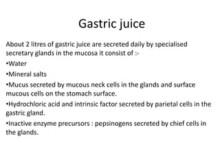Gastric juice
About 2 litres of gastric juice are secreted daily by specialised
secretary glands in the mucosa it consist of :-
•Water
•Mineral salts
•Mucus secreted by mucous neck cells in the glands and surface
mucous cells on the stomach surface.
•Hydrochloric acid and intrinsic factor secreted by parietal cells in the
gastric gland.
•Inactive enzyme precursors : pepsinogens secreted by chief cells in
the glands.
 