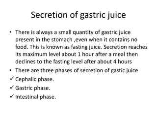 Secretion of gastric juice
• There is always a small quantity of gastric juice
present in the stomach ,even when it contains no
food. This is known as fasting juice. Secretion reaches
its maximum level about 1 hour after a meal then
declines to the fasting level after about 4 hours
• There are three phases of secretion of gastic juice
 Cephalic phase.
 Gastric phase.
 Intestinal phase.
 