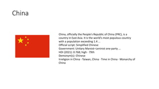 China
China, officially the People's Republic of China (PRC), is a
country in East Asia. It is the world's most populous country
with a population exceeding 1.4 ...
Official script: Simplified Chinese
Government: Unitary Marxist–Leninist one-party ...
HDI (2021): 0.768; high · 79th
Demonym(s): Chinese
Irreligion in China · Taiwan, China · Time in China · Monarchy of
China
 
