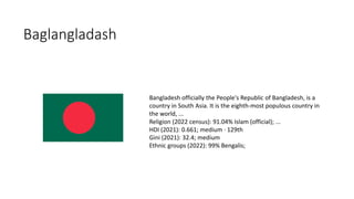 Baglangladash
Bangladesh officially the People's Republic of Bangladesh, is a
country in South Asia. It is the eighth-most populous country in
the world, ...
Religion (2022 census): 91.04% Islam (official); ...
HDI (2021): 0.661; medium · 129th
Gini (2021): 32.4; medium
Ethnic groups (2022): 99% Bengalis;
 