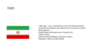 Iran
7 days ago — Iran, a mountainous, arid, and ethnically diverse
country of southwestern Asia. Much of Iran consists of a central
desert plateau, ...
Head Of State And Government: President: Eb...
Capital: Tehran
Supreme Political/Religious Authority: Leader: ...
Population: (2022 est.) 86,110,000
 