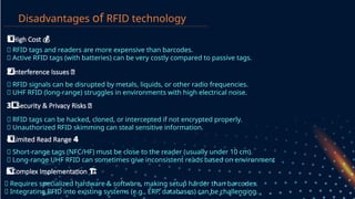 Disadvantages of RFID technology
🔹 RFID tags and readers are more expensive than barcodes.
🔹 Active RFID tags (with batteries) can be very costly compared to passive tags.
Interference Issues
2️
2️
⃣ 📡
🔹 RFID signals can be disrupted by metals, liquids, or other radio frequencies.
🔹 UHF RFID (long-range) struggles in environments with high electrical noise.
Security & Privacy Risks 🔓
3 ️
⃣
🔹 RFID tags can be hacked, cloned, or intercepted if not encrypted properly.
🔹 Unauthorized RFID skimming can steal sensitive information.
Limited Read Range 4️
4️
⃣
🔹 Short-range tags (NFC/HF) must be close to the reader (usually under 10 cm).
🔹 Long-range UHF RFID can sometimes give inconsistent reads based on environment.
Complex Implementation
5️
5️
⃣ ️
🏗️
🔹 Requires specialized hardware & software, making setup harder than barcodes.
🔹 Integrating RFID into existing systems (e.g., ERP, databases) can be challenging.
High Cost
1️
1️
⃣ 💰
 