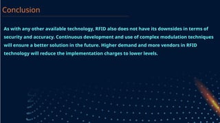 As with any other available technology, RFID also does not have its downsides in terms of
security and accuracy. Continuous development and use of complex modulation techniques
will ensure a better solution in the future. Higher demand and more vendors in RFID
technology will reduce the implementation charges to lower levels.
Conclusion
 