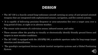 DESIGN
• The AC-130 is a heavily armed long-endurance aircraft carrying an array of anti-ground oriented
weapons that are integrated with sophisticated sensors, navigation, and fire control systems.
• It is capable of delivering precision firepower or area-saturation fire over a target area over a
long period of time, at night or in adverse weather.
• The sensor suite consists of a television sensor, infrared sensor, and radar.
• These sensors allow the gunship to visually or electronically identify friendly ground forces and
targets in most weather conditions.
• The AC-130U is equipped with the AN/APQ-180, a synthetic aperture radar for long-range target
detection and identification.
• The gunship's navigational devices include inertial navigation systems and a Global Positioning
System.
 