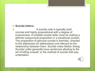  Suicide letters:
 A suicide note is typically brief,
concise and highly propositional with a degree of
evasiveness. A credible suicide letter must be making a
deﬁnite unequivocal proposition in a situational context.
The proposition of genuine suicide is thematic, directed
to the addressee (or addressees) and relevant to the
relationship between them. Suicide notes Stefan Zweig
Suicide Letter generally have sentences alluding to the
act of killing oneself, or the method of suicide that was
undertaken.
 