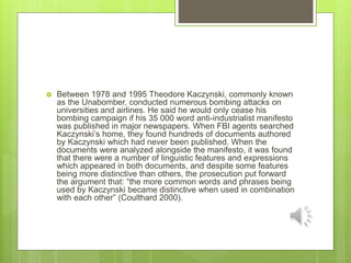  Between 1978 and 1995 Theodore Kaczynski, commonly known
as the Unabomber, conducted numerous bombing attacks on
universities and airlines. He said he would only cease his
bombing campaign if his 35 000 word anti-industrialist manifesto
was published in major newspapers. When FBI agents searched
Kaczynski’s home, they found hundreds of documents authored
by Kaczynski which had never been published. When the
documents were analyzed alongside the manifesto, it was found
that there were a number of linguistic features and expressions
which appeared in both documents, and despite some features
being more distinctive than others, the prosecution put forward
the argument that: “the more common words and phrases being
used by Kaczynski became distinctive when used in combination
with each other” (Coulthard 2000).
 