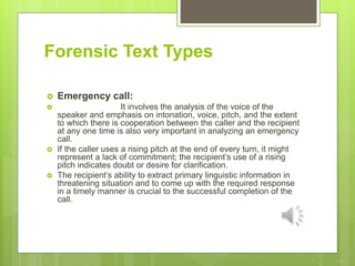 Forensic Text Types
 Emergency call:
 It involves the analysis of the voice of the
speaker and emphasis on intonation, voice, pitch, and the extent
to which there is cooperation between the caller and the recipient
at any one time is also very important in analyzing an emergency
call.
 If the caller uses a rising pitch at the end of every turn, it might
represent a lack of commitment; the recipient’s use of a rising
pitch indicates doubt or desire for clarification.
 The recipient’s ability to extract primary linguistic information in
threatening situation and to come up with the required response
in a timely manner is crucial to the successful completion of the
call.
 