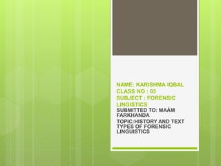 NAME: KARISHMA IQBAL
CLASS NO : 03
SUBJECT : FORENSIC
LINGISTICS
SUBMITTED TO: MAÁM
FARKHANDA
TOPIC:HISTORY AND TEXT
TYPES OF FORENSIC
LINGUISTICS
 