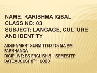 ASSIGNMENT SUBMITTED TO: MA’AM
FARKHANDA
DICIPLINE; BS ENGLISH 8TH SEMESTER
DATE:AUGUST 8TH , 2020
NAME: KARISHMA IQBAL
CLASS NO: 03
SUBJECT: LANGAGE, CULTURE
AND IDENTITY
 