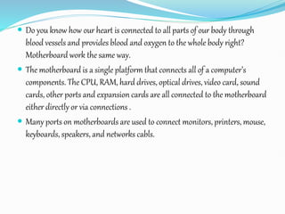  Do you know how our heart is connected to all parts of our body through
blood vessels and provides blood and oxygen to the whole body right?
Motherboard work the same way.
 The motherboard is a single platform that connects all of a computer’s
components. The CPU, RAM, hard drives, optical drives, video card, sound
cards, other ports and expansion cards are all connected to the motherboard
either directly or via connections .
 Many ports on motherboards are used to connect monitors, printers, mouse,
keyboards, speakers, and networks cabls.
 