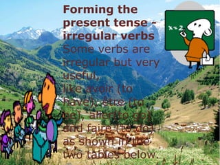 Forming the
present tense -
irregular verbs
Some verbs are
irregular but very
useful,
like avoir (to
have), être (to
be), aller(to go)
and faire (to do)
as shown in the
two tables below.
 