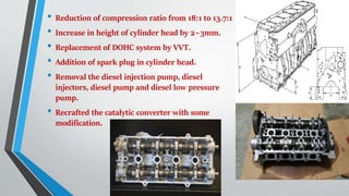 • Reduction of compression ratio from 18:1 to 13.7:1
• Increase in height of cylinder head by 2~3mm.
• Replacement of DOHC system by VVT.
• Addition of spark plug in cylinder head.
• Removal the diesel injection pump, diesel
injectors, diesel pump and diesel low pressure
pump.
• Recrafted the catalytic converter with some
modification.
 