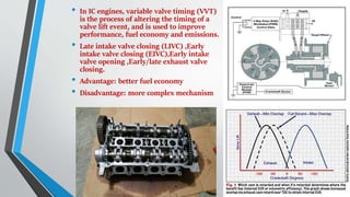 • In IC engines, variable valve timing (VVT)
is the process of altering the timing of a
valve lift event, and is used to improve
performance, fuel economy and emissions.
• Late intake valve closing (LIVC) ,Early
intake valve closing (EIVC),Early intake
valve opening ,Early/late exhaust valve
closing.
• Advantage: better fuel economy
• Disadvantage: more complex mechanism
 
