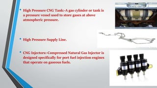 • High Pressure CNG Tank:-A gas cylinder or tank is
a pressure vessel used to store gases at above
atmospheric pressure.
• High Pressure Supply Line.
• CNG Injectors:-Compressed Natural Gas Injector is
designed specifically for port fuel injection engines
that operate on gaseous fuels.
 
