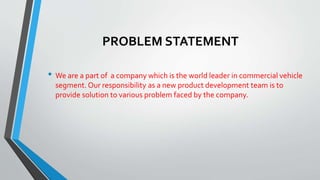 PROBLEM STATEMENT
• We are a part of a company which is the world leader in commercial vehicle
segment. Our responsibility as a new product development team is to
provide solution to various problem faced by the company.
 