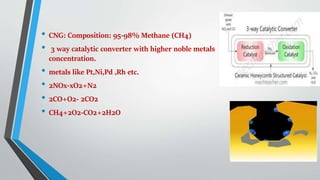 • CNG: Composition: 95-98% Methane (CH4)
• 3 way catalytic converter with higher noble metals
concentration.
• metals like Pt,Ni,Pd ,Rh etc.
• 2NOx-xO2+N2
• 2CO+O2- 2CO2
• CH4+2O2-CO2+2H2O
 