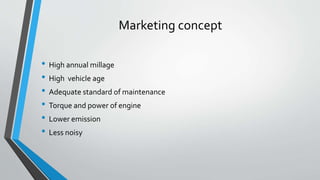 Marketing concept
• High annual millage
• High vehicle age
• Adequate standard of maintenance
• Torque and power of engine
• Lower emission
• Less noisy
 